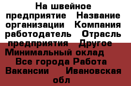 На швейное предприятие › Название организации ­ Компания-работодатель › Отрасль предприятия ­ Другое › Минимальный оклад ­ 1 - Все города Работа » Вакансии   . Ивановская обл.